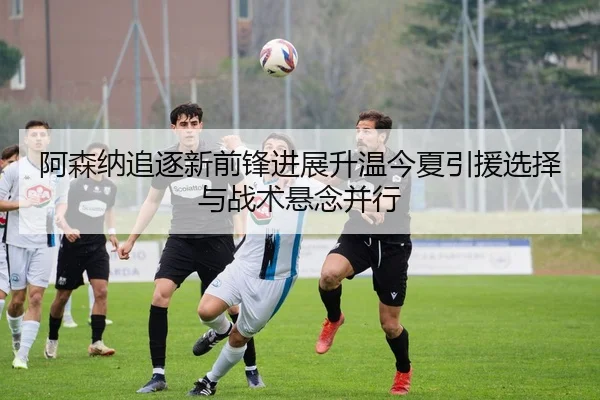 阿森纳追逐新前锋进展升温今夏引援选择与战术悬念并行